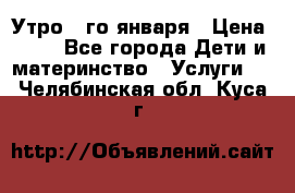  Утро 1-го января › Цена ­ 18 - Все города Дети и материнство » Услуги   . Челябинская обл.,Куса г.